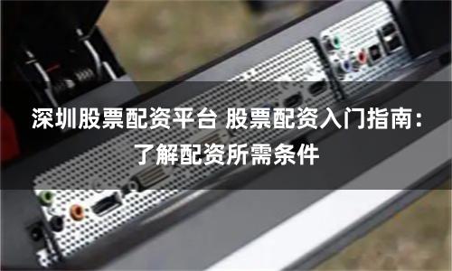 深圳股票配资平台 股票配资入门指南：了解配资所需条件