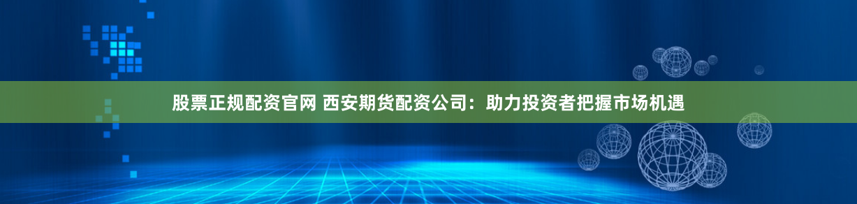 股票正规配资官网 西安期货配资公司：助力投资者把握市场机遇