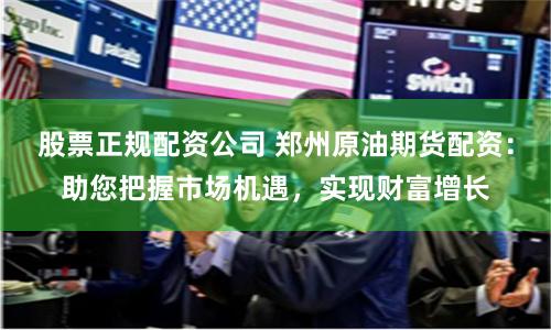 股票正规配资公司 郑州原油期货配资：助您把握市场机遇，实现财富增长