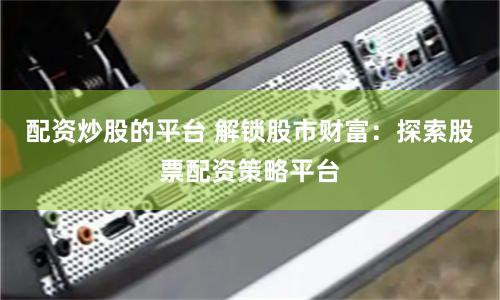 配资炒股的平台 解锁股市财富：探索股票配资策略平台