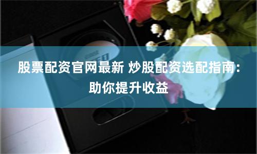 股票配资官网最新 炒股配资选配指南：助你提升收益