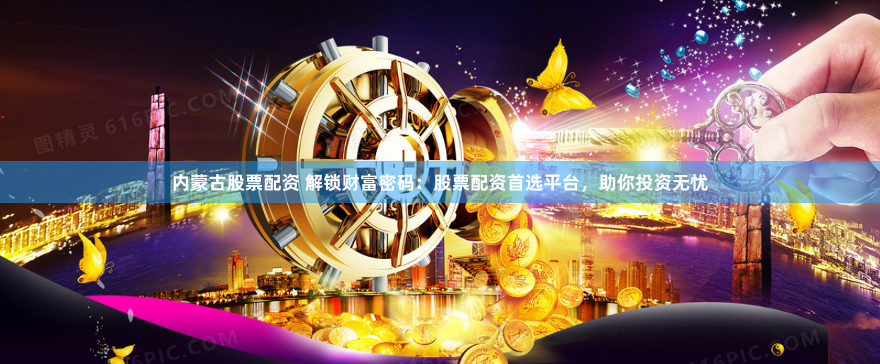 内蒙古股票配资 解锁财富密码：股票配资首选平台，助你投资无忧
