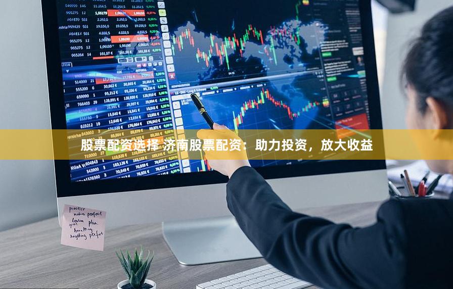 股票配资选择 济南股票配资：助力投资，放大收益