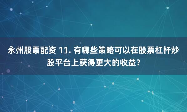 永州股票配资 11. 有哪些策略可以在股票杠杆炒股平台上获得更大的收益？