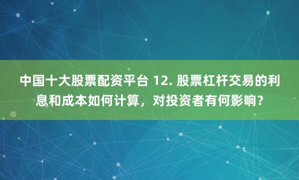 中国十大股票配资平台 12. 股票杠杆交易的利息和成本如何计算，对投资者有何影响？