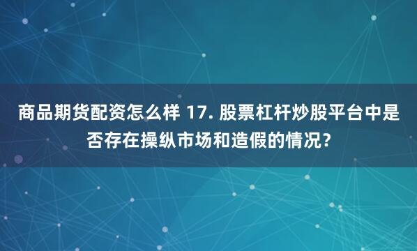 商品期货配资怎么样 17. 股票杠杆炒股平台中是否存在操纵市场和造假的情况？