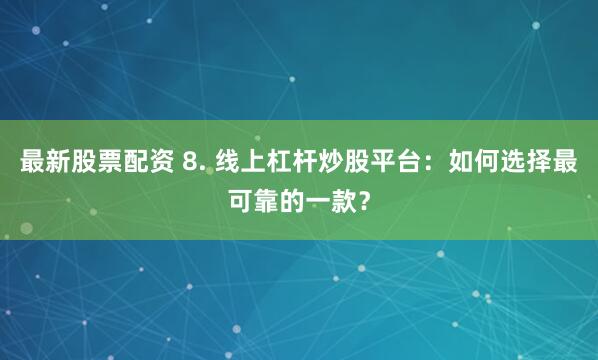 最新股票配资 8. 线上杠杆炒股平台：如何选择最可靠的一款？