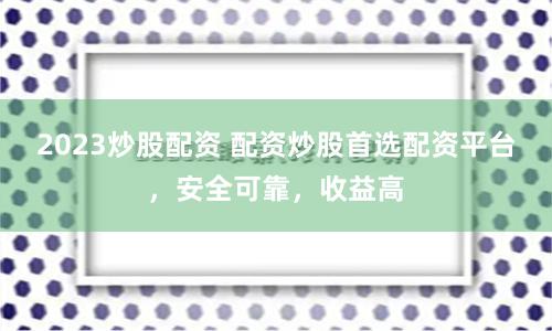 2023炒股配资 配资炒股首选配资平台，安全可靠，收益高