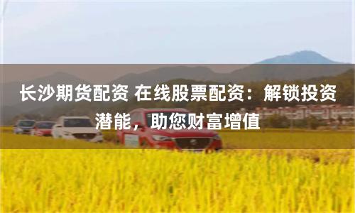 长沙期货配资 在线股票配资：解锁投资潜能，助您财富增值