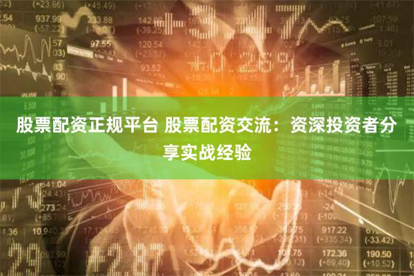 股票配资正规平台 股票配资交流：资深投资者分享实战经验
