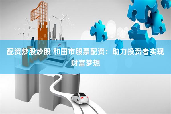 配资炒股炒股 和田市股票配资：助力投资者实现财富梦想