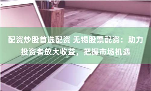 配资炒股首选配资 无锡股票配资：助力投资者放大收益，把握市场机遇
