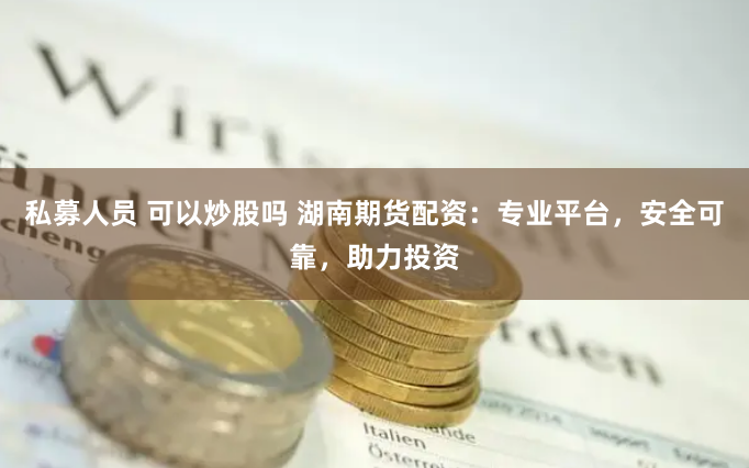 私募人员 可以炒股吗 湖南期货配资：专业平台，安全可靠，助力投资
