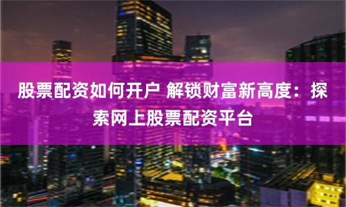 股票配资如何开户 解锁财富新高度：探索网上股票配资平台
