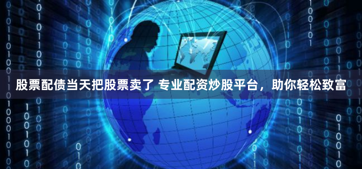 股票配债当天把股票卖了 专业配资炒股平台,助你轻松致富