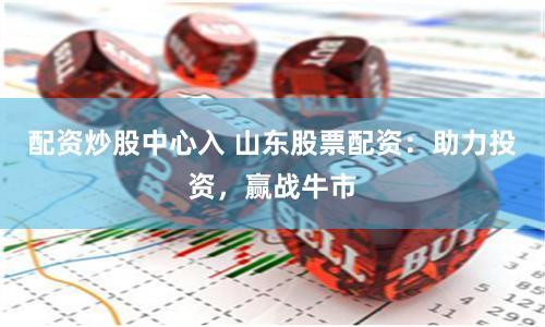 配资炒股中心入 山东股票配资：助力投资，赢战牛市