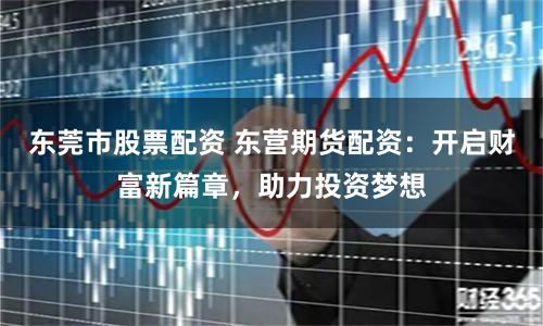 东莞市股票配资 东营期货配资:开启财富新篇章,助力投资梦想