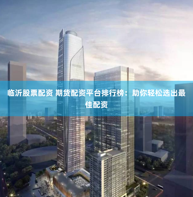 临沂股票配资 期货配资平台排行榜:助你轻松选出最佳配资