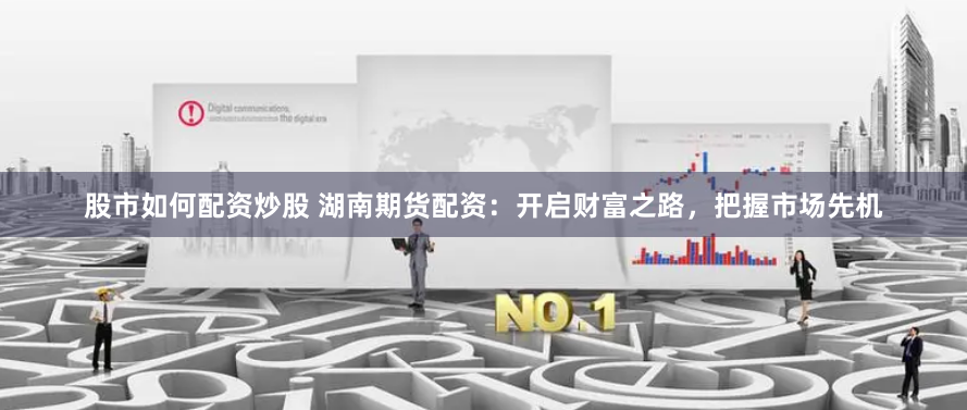 股市如何配资炒股 湖南期货配资:开启财富之路,把握市场先机