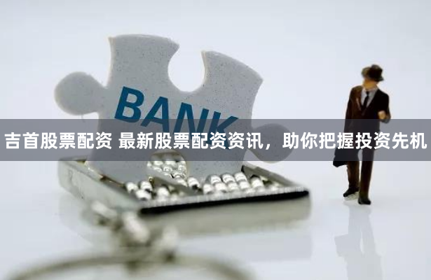 吉首股票配资 最新股票配资资讯，助你把握投资先机