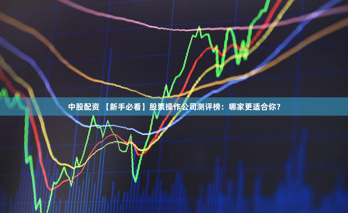 中股配资 【新手必看】股票操作公司测评榜：哪家更适合你？