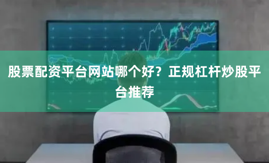 股票配资平台网站哪个好?正规杠杆炒股平台推荐